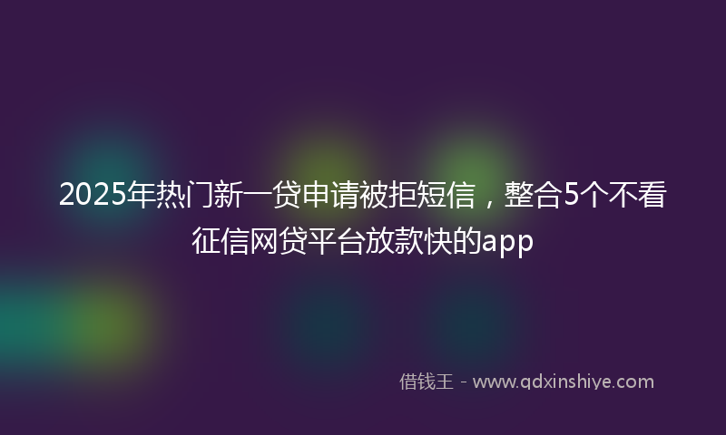 2025年热门新一贷申请被拒短信，整合5个不看征信网贷平台放款快的app