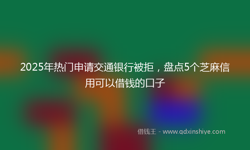 2025年热门申请交通银行被拒，盘点5个芝麻信用可以借钱的口子