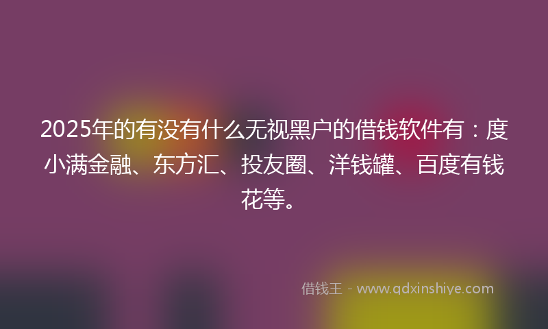 2025年的有没有什么无视黑户的借钱软件有：度小满金融、东方汇、投友圈、洋钱罐、百度有钱花等。