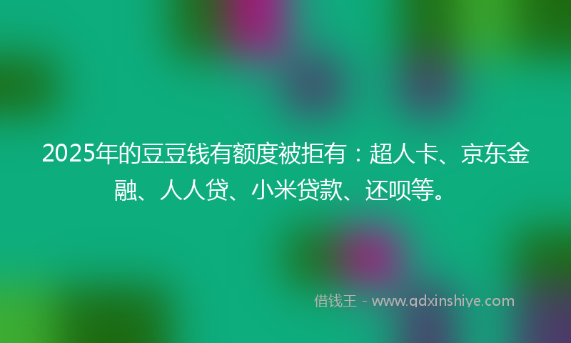 2025年的豆豆钱有额度被拒有：超人卡、京东金融、人人贷、小米贷款、还呗等。