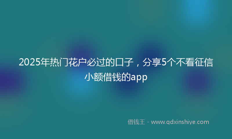 2025年热门花户必过的口子，分享5个不看征信小额借钱的app