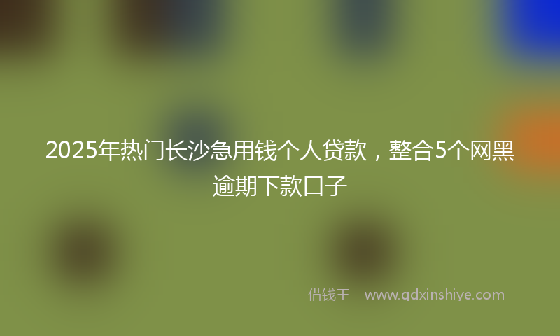 2025年热门长沙急用钱个人贷款，整合5个网黑逾期下款口子