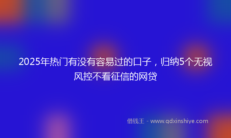2025年热门有没有容易过的口子，归纳5个无视风控不看征信的网贷