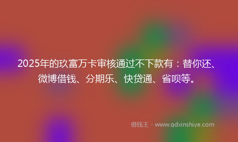 2025年的玖富万卡审核通过不下款有：替你还、微博借钱、分期乐、快贷通、省呗等。