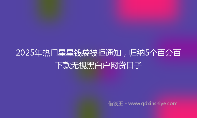 2025年热门星星钱袋被拒通知，归纳5个百分百下款无视黑白户网贷口子