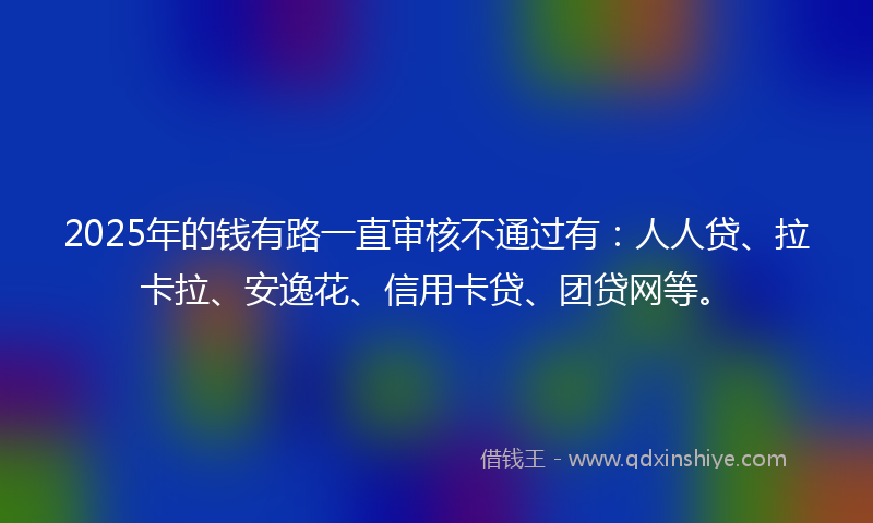 2025年的钱有路一直审核不通过有：人人贷、拉卡拉、安逸花、信用卡贷、团贷网等。