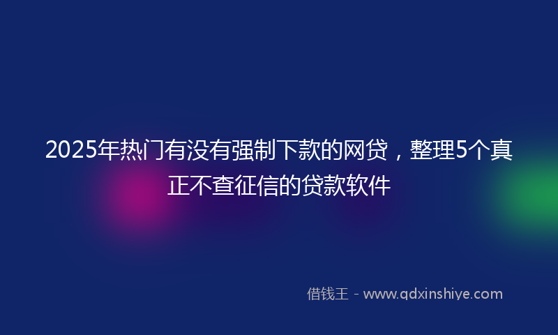 2025年热门有没有强制下款的网贷，整理5个真正不查征信的贷款软件