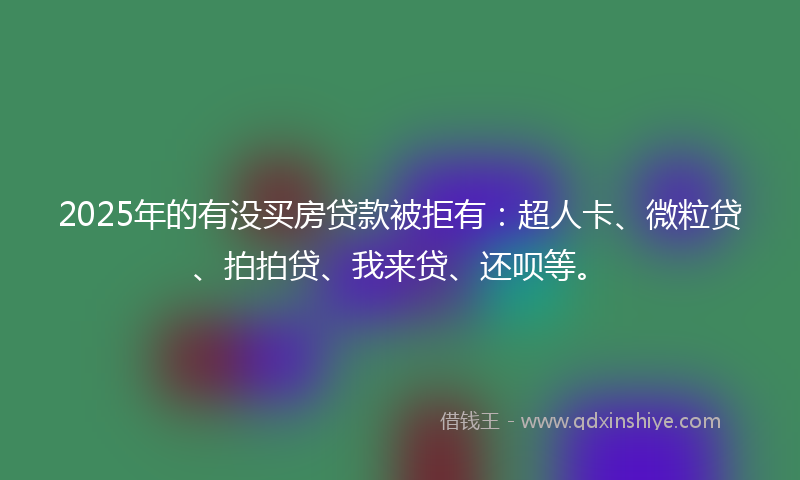 2025年的有没买房贷款被拒有：超人卡、微粒贷、拍拍贷、我来贷、还呗等。
