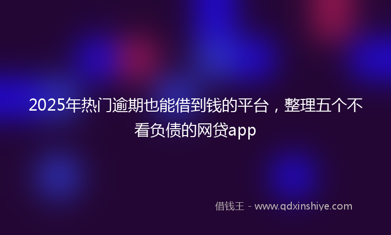 2025年热门逾期也能借到钱的平台，整理五个不看负债的网贷app