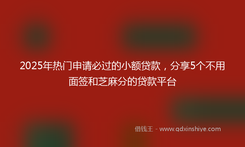 2025年热门申请必过的小额贷款，分享5个不用面签和芝麻分的贷款平台