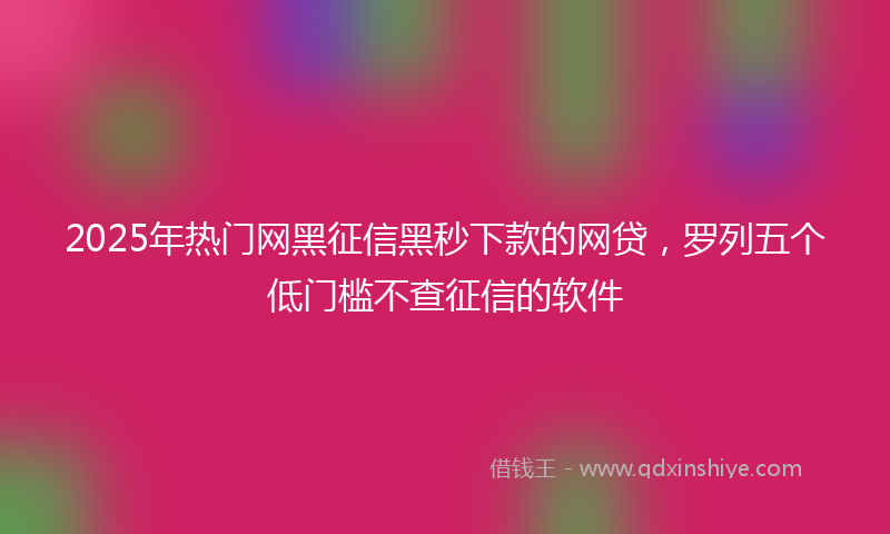2025年热门网黑征信黑秒下款的网贷，罗列五个低门槛不查征信的软件