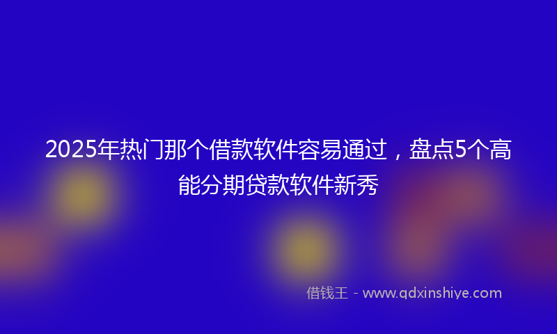2025年热门那个借款软件容易通过，盘点5个高能分期贷款软件新秀