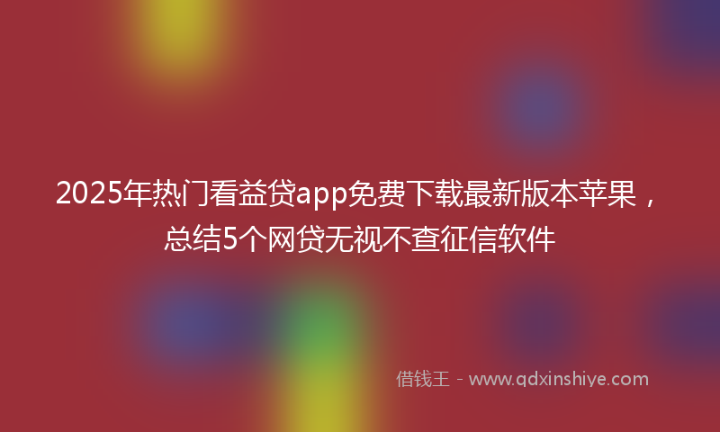 2025年热门看益贷app免费下载最新版本苹果，总结5个网贷无视不查征信软件