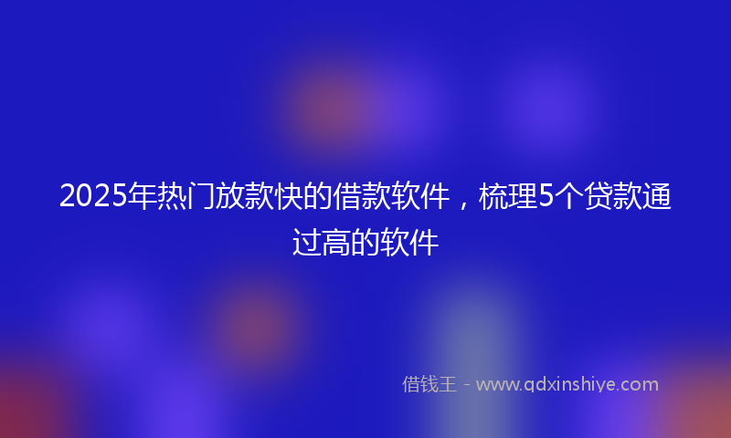 2025年热门放款快的借款软件，梳理5个贷款通过高的软件