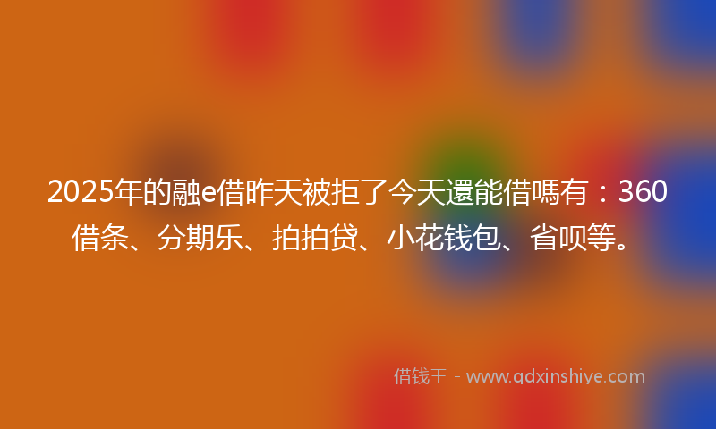 2025年的融e借昨天被拒了今天還能借嗎有：360借条、分期乐、拍拍贷、小花钱包、省呗等。