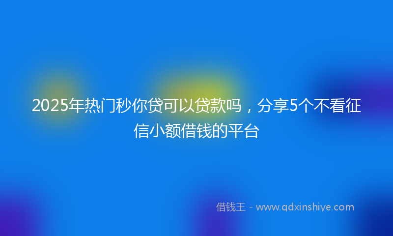 2025年热门秒你贷可以贷款吗，分享5个不看征信小额借钱的平台