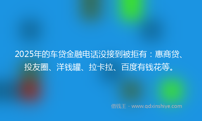 2025年的车贷金融电话没接到被拒有：惠商贷、投友圈、洋钱罐、拉卡拉、百度有钱花等。