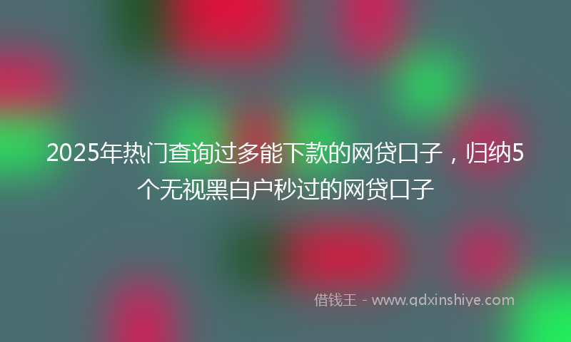 2025年热门查询过多能下款的网贷口子，归纳5个无视黑白户秒过的网贷口子