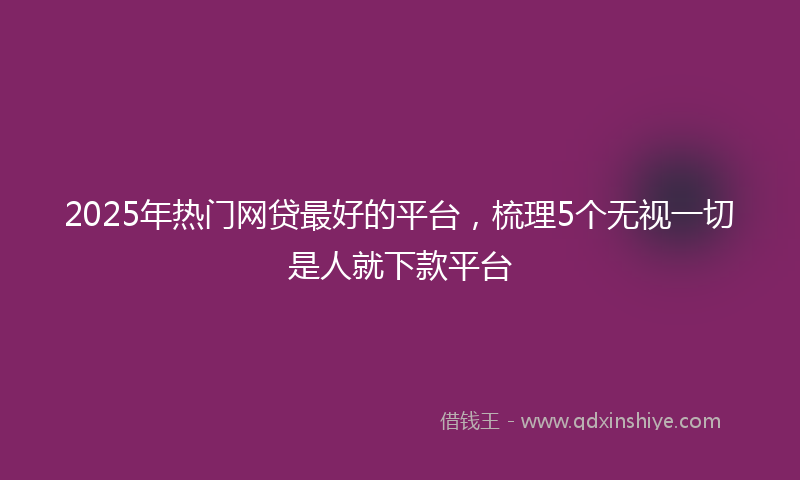 2025年热门网贷最好的平台，梳理5个无视一切是人就下款平台