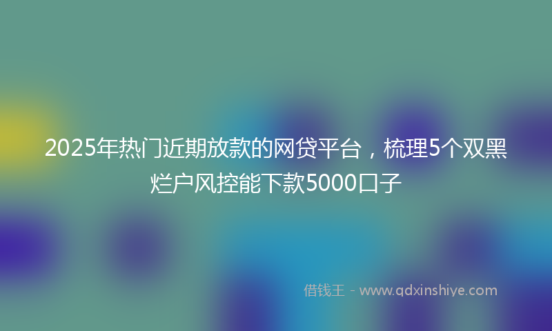 2025年热门近期放款的网贷平台，梳理5个双黑烂户风控能下款5000口子