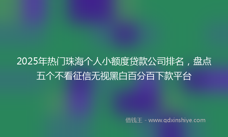 2025年热门珠海个人小额度贷款公司排名，盘点五个不看征信无视黑白百分百下款平台