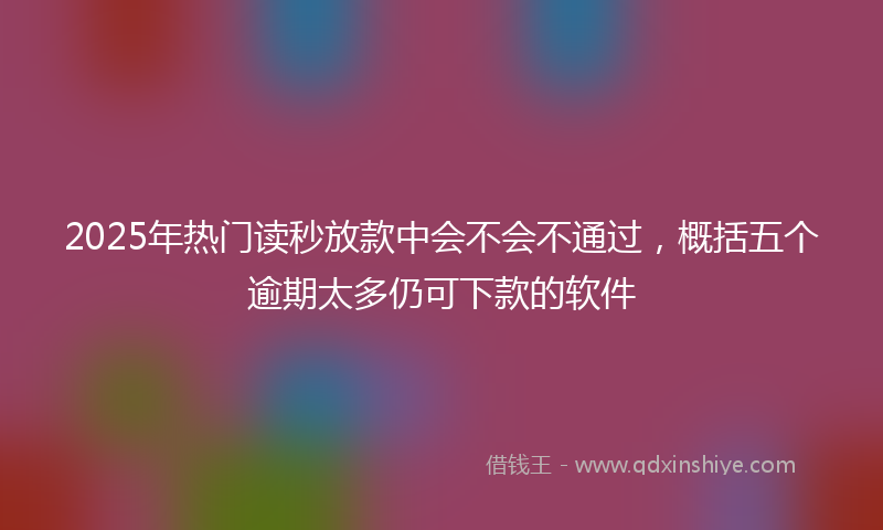 2025年热门读秒放款中会不会不通过，概括五个逾期太多仍可下款的软件