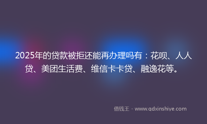 2025年的贷款被拒还能再办理吗有：花呗、人人贷、美团生活费、维信卡卡贷、融逸花等。