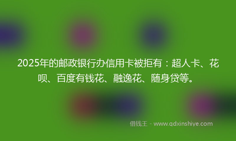 2025年的邮政银行办信用卡被拒有：超人卡、花呗、百度有钱花、融逸花、随身贷等。