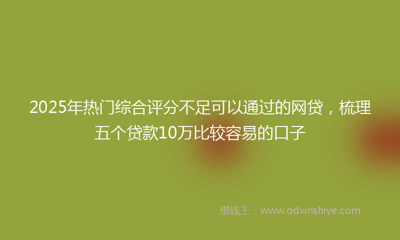 2025年热门综合评分不足可以通过的网贷，梳理五个贷款10万比较容易的口子