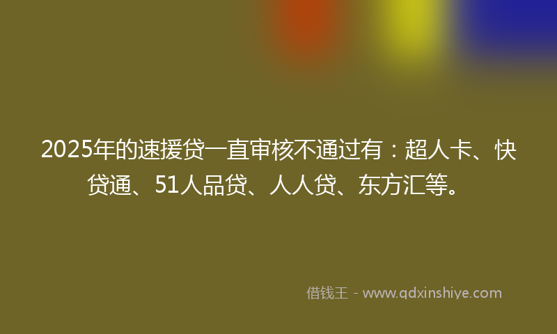 2025年的速援贷一直审核不通过有：超人卡、快贷通、51人品贷、人人贷、东方汇等。