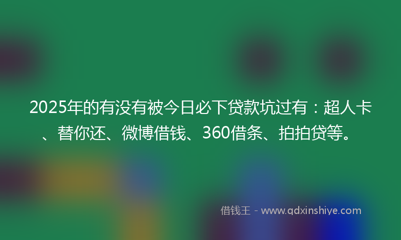 2025年的有没有被今日必下贷款坑过有：超人卡、替你还、微博借钱、360借条、拍拍贷等。