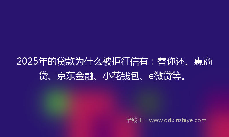 2025年的贷款为什么被拒征信有：替你还、惠商贷、京东金融、小花钱包、e微贷等。
