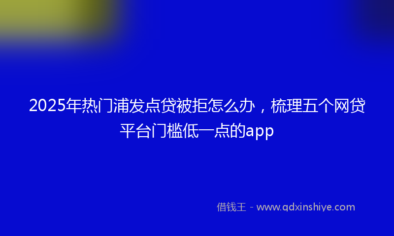 2025年热门浦发点贷被拒怎么办，梳理五个网贷平台门槛低一点的app