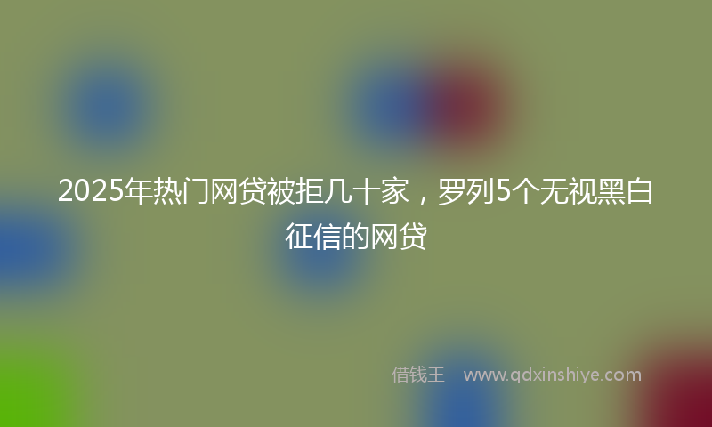 2025年热门网贷被拒几十家，罗列5个无视黑白征信的网贷
