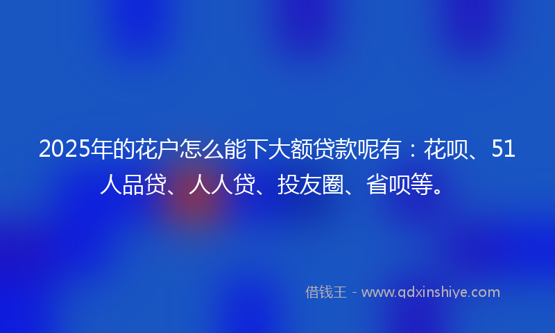 2025年的花户怎么能下大额贷款呢有：花呗、51人品贷、人人贷、投友圈、省呗等。