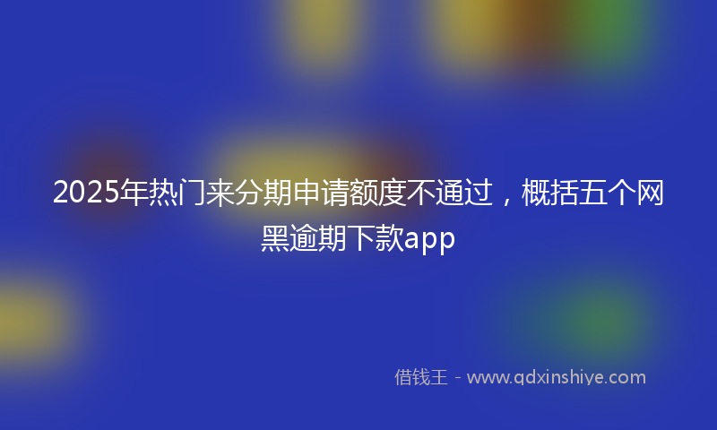 2025年热门来分期申请额度不通过，概括五个网黑逾期下款app