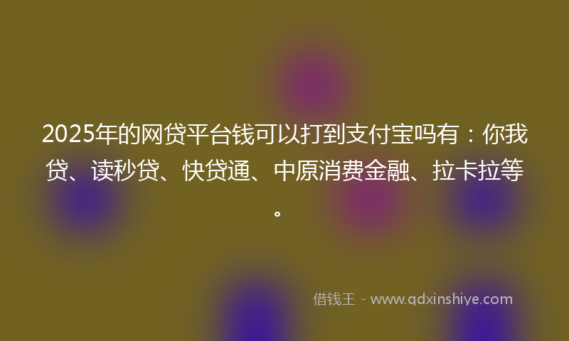 2025年的网贷平台钱可以打到支付宝吗有：你我贷、读秒贷、快贷通、中原消费金融、拉卡拉等。
