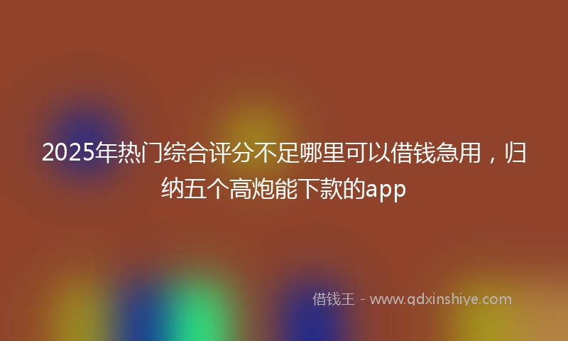 2025年热门综合评分不足哪里可以借钱急用，归纳五个高炮能下款的app