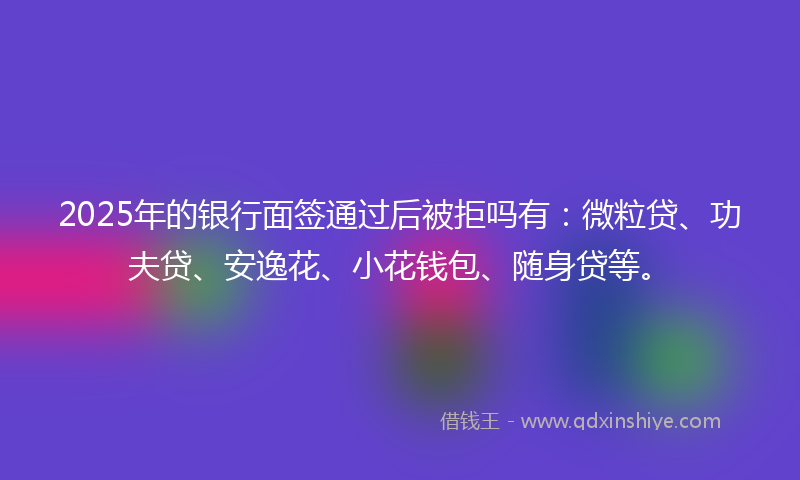 2025年的银行面签通过后被拒吗有：微粒贷、功夫贷、安逸花、小花钱包、随身贷等。