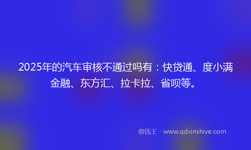2025年的汽车审核不通过吗有：快贷通、度小满金融、东方汇、拉卡拉、省呗等。