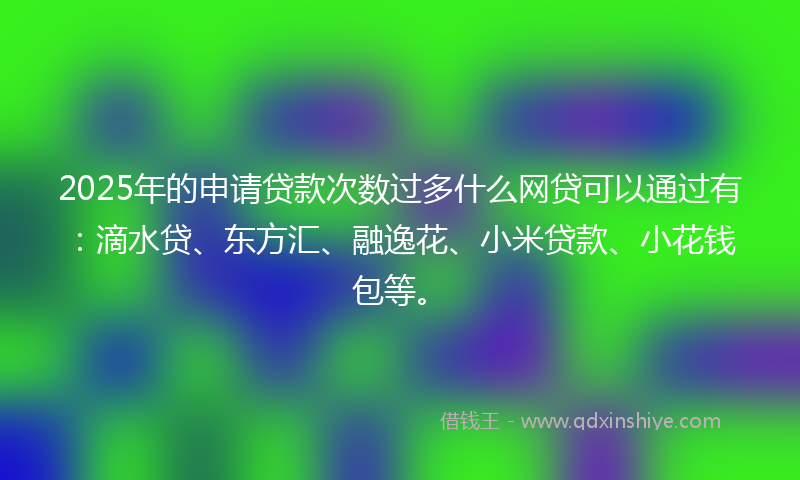 2025年的申请贷款次数过多什么网贷可以通过有：滴水贷、东方汇、融逸花、小米贷款、小花钱包等。