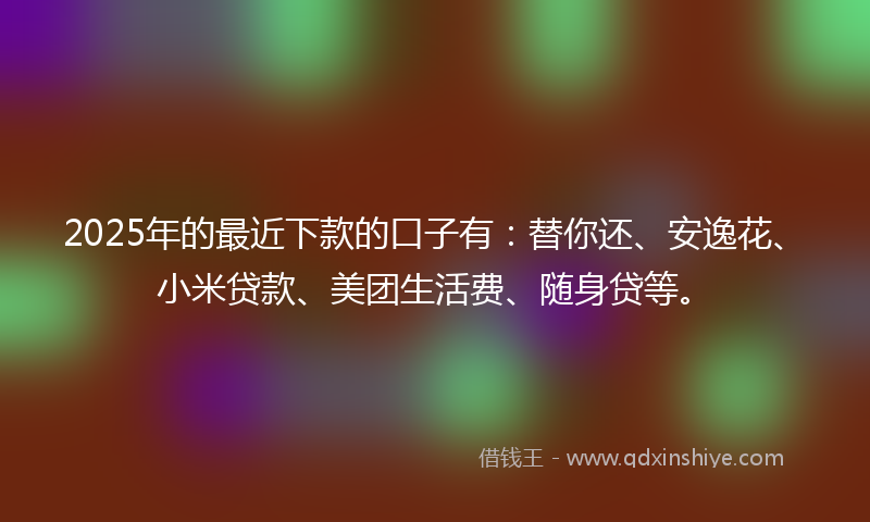 2025年的最近下款的口子有：替你还、安逸花、小米贷款、美团生活费、随身贷等。