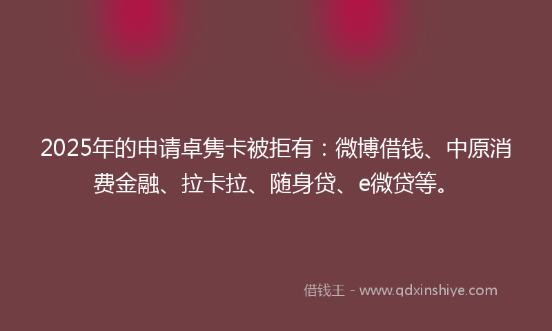 2025年的申请卓隽卡被拒有：微博借钱、中原消费金融、拉卡拉、随身贷、e微贷等。