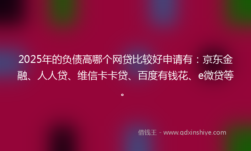 2025年的负债高哪个网贷比较好申请有：京东金融、人人贷、维信卡卡贷、百度有钱花、e微贷等。