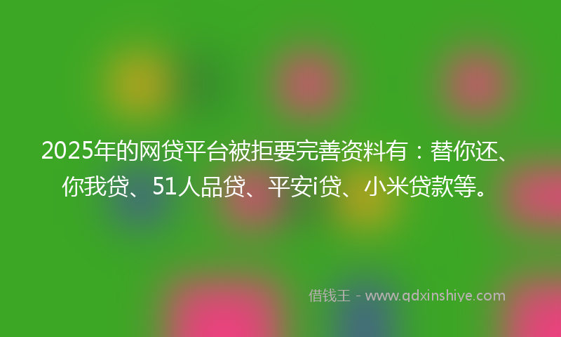 2025年的网贷平台被拒要完善资料有：替你还、你我贷、51人品贷、平安i贷、小米贷款等。