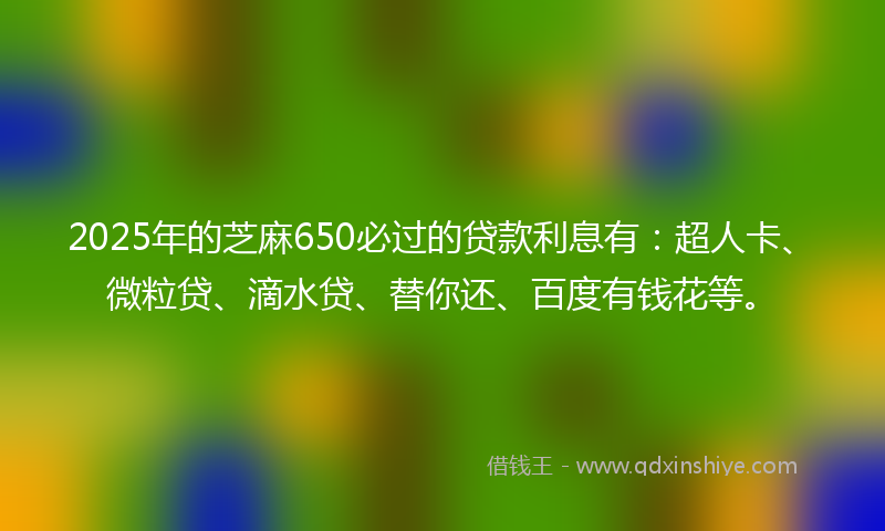 2025年的芝麻650必过的贷款利息有：超人卡、微粒贷、滴水贷、替你还、百度有钱花等。