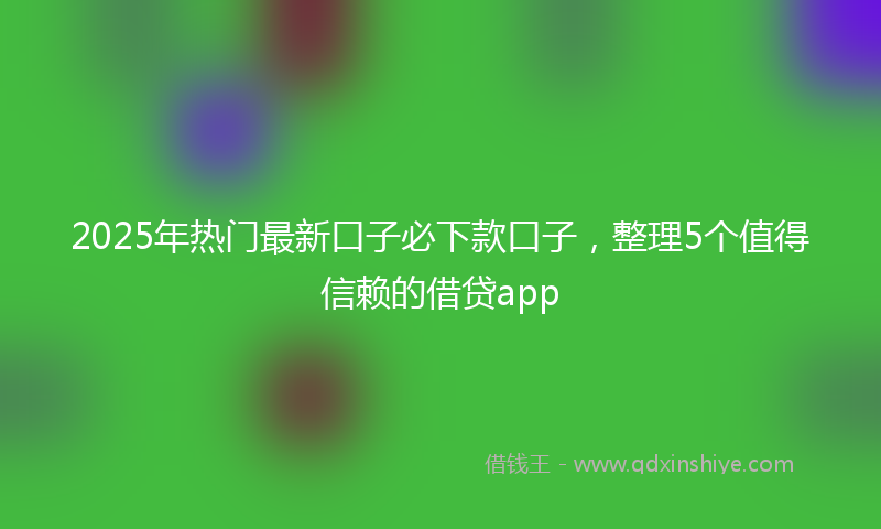 2025年热门最新口子必下款口子，整理5个值得信赖的借贷app