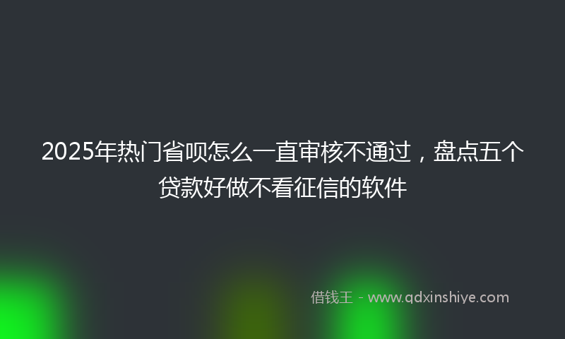 2025年热门省呗怎么一直审核不通过，盘点五个贷款好做不看征信的软件