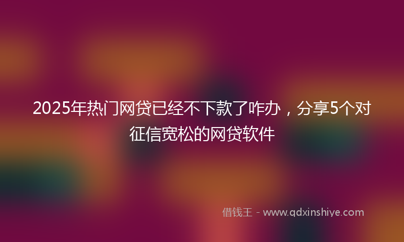 2025年热门网贷已经不下款了咋办，分享5个对征信宽松的网贷软件