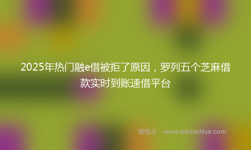 2025年热门融e借被拒了原因，罗列五个芝麻借款实时到账速借平台